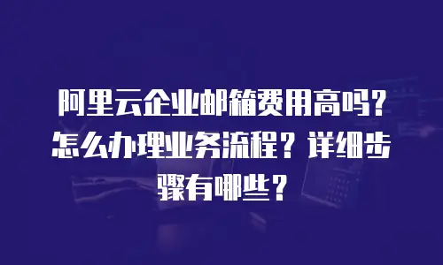 阿里云企业邮箱费用高吗?怎么办理业务流程?详细步骤有哪些?