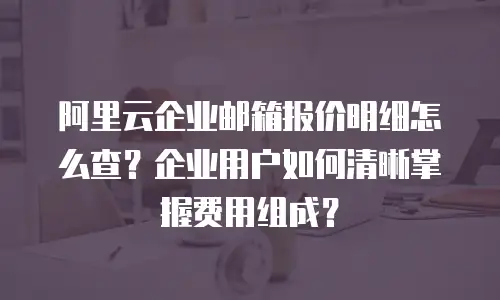 阿里云企业邮箱报价明细怎么查？企业用户如何清晰掌握费用组成？