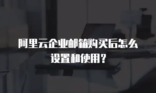 阿里云企业邮箱购买后怎么设置和使用？