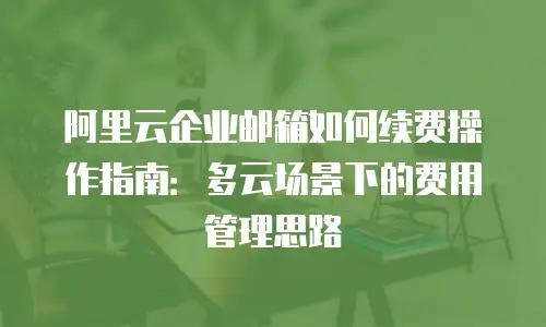 阿里云企业邮箱如何续费操作指南：多云场景下的费用管理思路