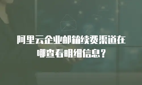 阿里云企业邮箱续费渠道在哪查看明细信息？