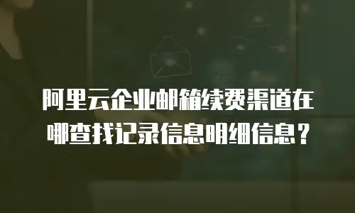 阿里云企业邮箱续费渠道在哪查找记录信息明细信息?