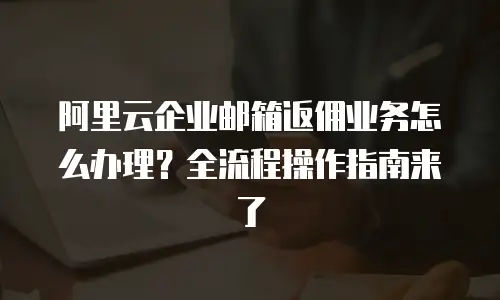阿里云企业邮箱返佣业务怎么办理？全流程操作指南来了