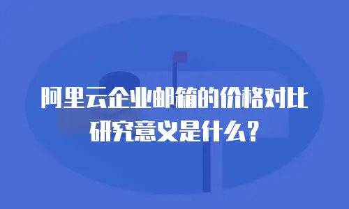 阿里云企业邮箱的价格对比研究意义是什么？