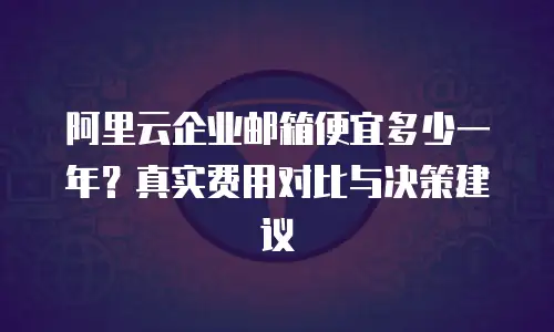 阿里云企业邮箱便宜多少一年？真实费用对比与决策建议