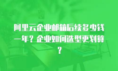 阿里云企业邮箱后续多少钱一年?企业如何选型更划算?