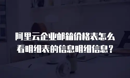 阿里云企业邮箱价格表怎么看明细表的信息明细信息？
