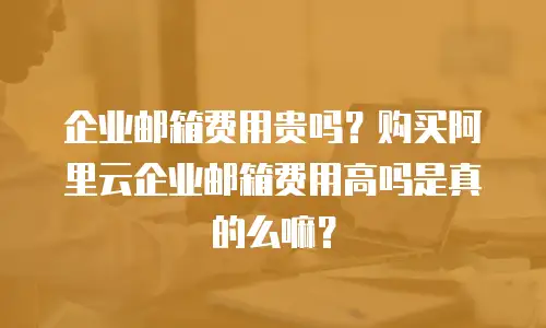 企业邮箱费用贵吗？购买阿里云企业邮箱费用高吗是真的么嘛？