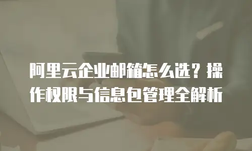 阿里云企业邮箱怎么选?操作权限与信息包管理全解析