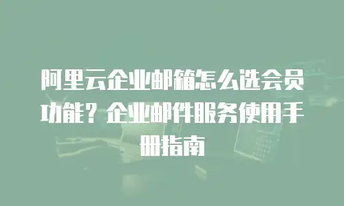 阿里云企业邮箱怎么选会员功能？企业邮件服务使用手册指南