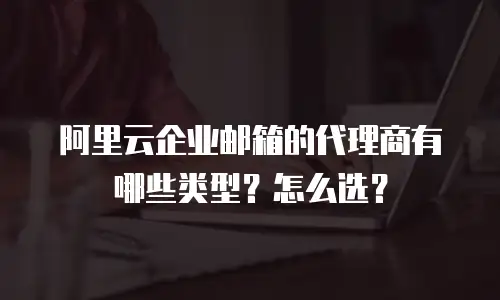 阿里云企业邮箱的代理商有哪些类型？怎么选？