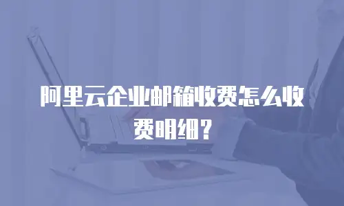阿里云企业邮箱收费怎么收费明细?