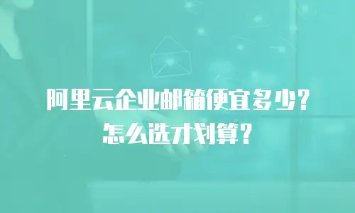 阿里云企业邮箱便宜多少?怎么选才划算?