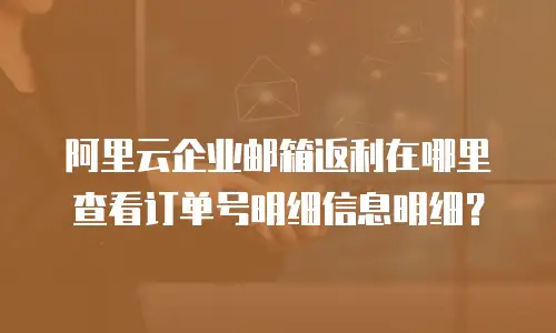 阿里云企业邮箱返利在哪里查看订单号明细信息明细？
