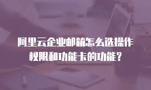 阿里云企业邮箱怎么选操作权限和功能卡的功能？