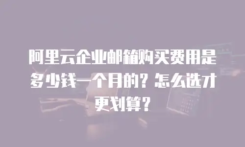 阿里云企业邮箱购买费用是多少钱一个月的？怎么选才更划算？