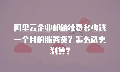 阿里云企业邮箱续费多少钱一个月的服务费？怎么选更划算？