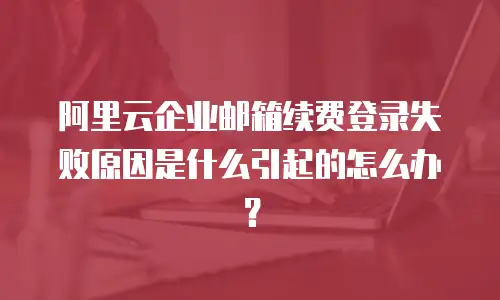 阿里云企业邮箱续费登录失败原因是什么引起的怎么办?
