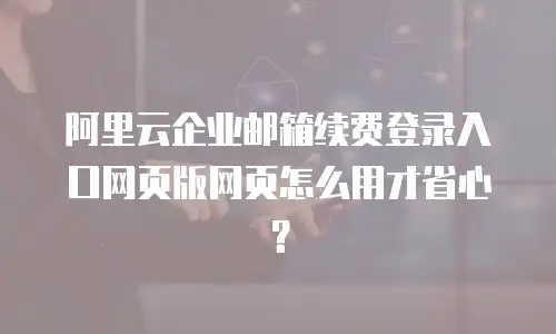 阿里云企业邮箱续费登录入口网页版网页怎么用才省心?