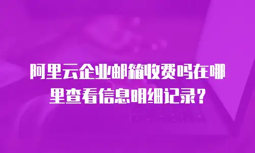 阿里云企业邮箱收费吗在哪里查看信息明细记录？