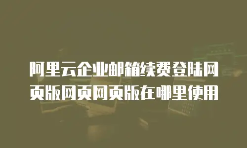 阿里云企业邮箱续费登陆网页版网页网页版在哪里使用