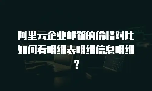 阿里云企业邮箱的价格对比如何看明细表明细信息明细？