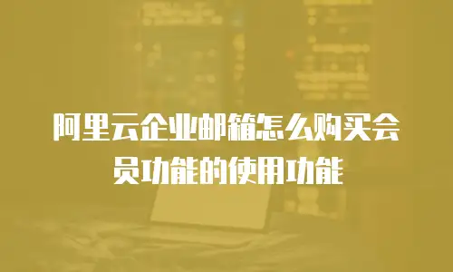 阿里云企业邮箱怎么购买会员功能的使用功能