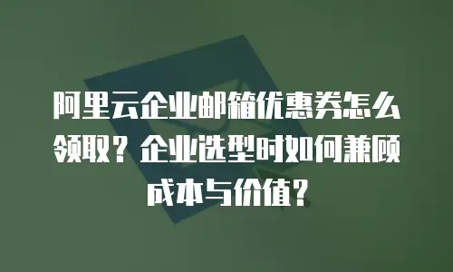 阿里云企业邮箱优惠券怎么领取？企业选型时如何兼顾成本与价值？
