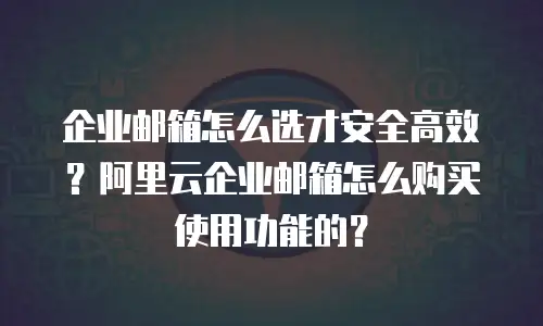 企业邮箱怎么选才安全高效？阿里云企业邮箱怎么购买使用功能的？