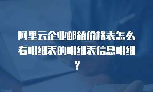 阿里云企业邮箱价格表怎么看明细表的明细表信息明细?