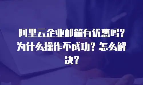阿里云企业邮箱有优惠吗？为什么操作不成功？怎么解决？