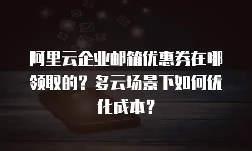 阿里云企业邮箱优惠券在哪领取的？多云场景下如何优化成本？