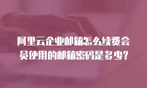 阿里云企业邮箱怎么续费会员使用的邮箱密码是多少？