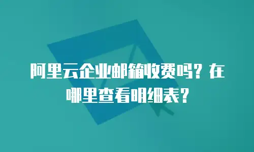 阿里云企业邮箱收费吗?在哪里查看明细表?