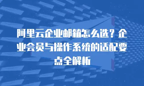 阿里云企业邮箱怎么选？企业会员与操作系统的适配要点全解析