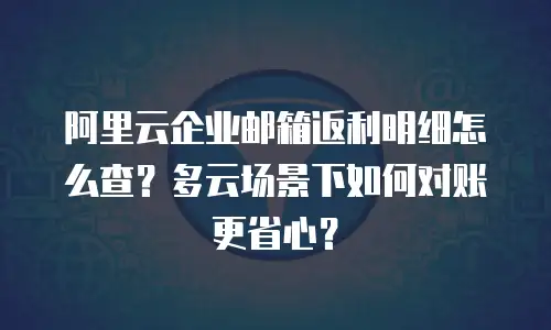 阿里云企业邮箱返利明细怎么查？多云场景下如何对账更省心？