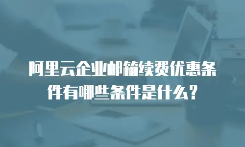 阿里云企业邮箱续费优惠条件有哪些条件是什么？