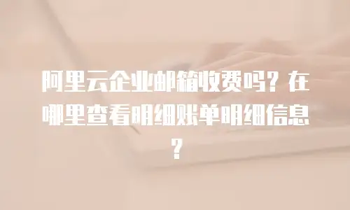 阿里云企业邮箱收费吗？在哪里查看明细账单明细信息？