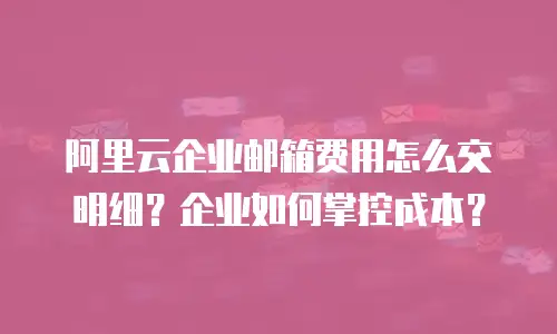 阿里云企业邮箱费用怎么交明细？企业如何掌控成本？
