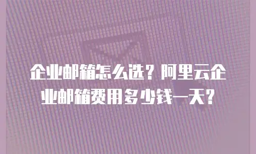 企业邮箱怎么选？阿里云企业邮箱费用多少钱一天？