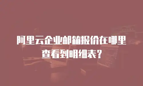 阿里云企业邮箱报价在哪里查看到明细表？