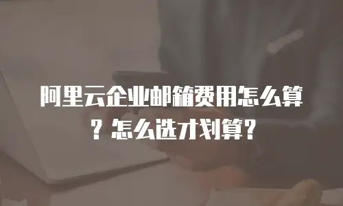 阿里云企业邮箱费用怎么算?怎么选才划算?