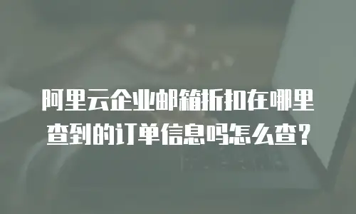 阿里云企业邮箱折扣在哪里查到的订单信息吗怎么查？
