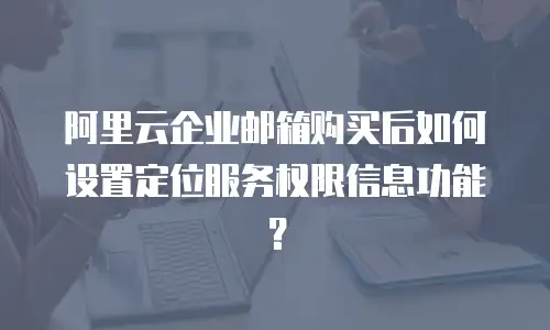 阿里云企业邮箱购买后如何设置定位服务权限信息功能？