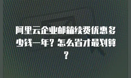 阿里云企业邮箱续费优惠多少钱一年？怎么省才最划算？