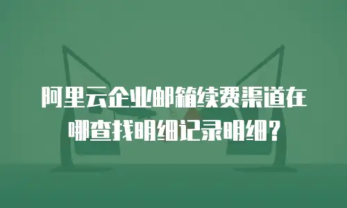 阿里云企业邮箱续费渠道在哪查找明细记录明细?