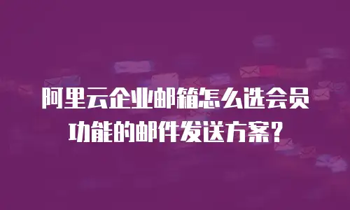 阿里云企业邮箱怎么选会员功能的邮件发送方案？