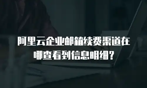 阿里云企业邮箱续费渠道在哪查看到信息明细？