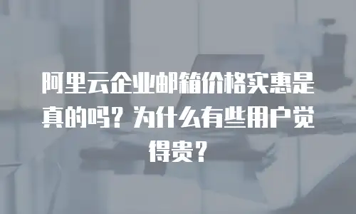 阿里云企业邮箱价格实惠是真的吗？为什么有些用户觉得贵？