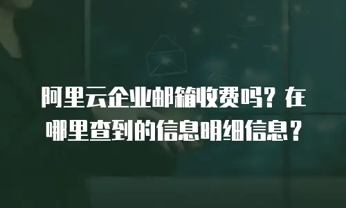 阿里云企业邮箱收费吗？在哪里查到的信息明细信息？